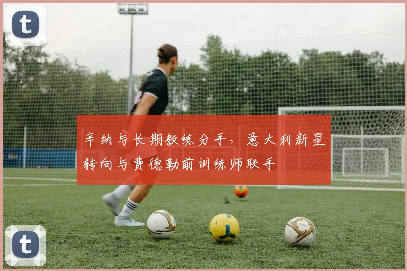 辛纳与长期教练分手，意大利新星转向与费德勒前训练师联手