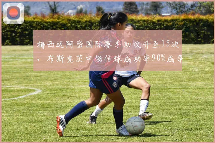 梅西迈阿密国际赛季助攻升至15次，布斯克茨中场传球成功率90%成争冠关键